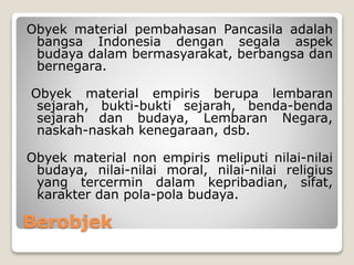 Berobjek
Obyek material pembahasan Pancasila adalah
bangsa Indonesia dengan segala aspek
budaya dalam bermasyarakat, berbangsa dan
bernegara.
Obyek material empiris berupa lembaran
sejarah, bukti-bukti sejarah, benda-benda
sejarah dan budaya, Lembaran Negara,
naskah-naskah kenegaraan, dsb.
Obyek material non empiris meliputi nilai-nilai
budaya, nilai-nilai moral, nilai-nilai religius
yang tercermin dalam kepribadian, sifat,
karakter dan pola-pola budaya.
 
