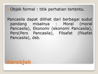 Berobjek
 Objek formal : titik perhatian tertentu.
Pancasila dapat dilihat dari berbagai sudut
pandang misalnya : Moral (moral
Pancasila), Ekonomi (ekonomi Pancasila),
Pers(Pers Pancasila), Filsafat (filsafat
Pancasila), dsb.
 