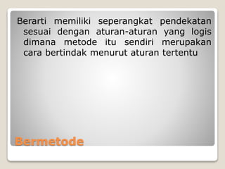 Bermetode
Berarti memiliki seperangkat pendekatan
sesuai dengan aturan-aturan yang logis
dimana metode itu sendiri merupakan
cara bertindak menurut aturan tertentu
 