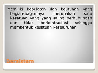 Bersistem
Memiliki kebulatan dan keutuhan yang
bagian-bagiannya merupakan satu
kesatuan yang yang saling berhubungan
dan tidak berkontradiksi sehingga
membentuk kesatuan keseluruhan
 