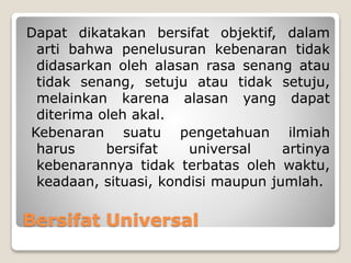 Bersifat Universal
Dapat dikatakan bersifat objektif, dalam
arti bahwa penelusuran kebenaran tidak
didasarkan oleh alasan rasa senang atau
tidak senang, setuju atau tidak setuju,
melainkan karena alasan yang dapat
diterima oleh akal.
Kebenaran suatu pengetahuan ilmiah
harus bersifat universal artinya
kebenarannya tidak terbatas oleh waktu,
keadaan, situasi, kondisi maupun jumlah.
 