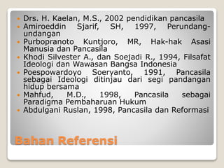 Bahan Referensi
 Drs. H. Kaelan, M.S., 2002 pendidikan pancasila
 Amiroeddin Sjarif, SH, 1997, Perundang-
undangan
 Purbopranoto Kuntjoro, MR, Hak-hak Asasi
Manusia dan Pancasila
 Khodi Silvester A., dan Soejadi R., 1994, Filsafat
Ideologi dan Wawasan Bangsa Indonesia
 Poespowardoyo Soeryanto, 1991, Pancasila
sebagai Ideologi ditinjau dari segi pandangan
hidup bersama
 Mahfud, M.D., 1998, Pancasila sebagai
Paradigma Pembaharuan Hukum
 Abdulgani Ruslan, 1998, Pancasila dan Reformasi
 