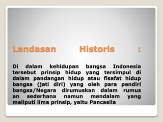 Landasan Historis :
Di dalam kehidupan bangsa Indonesia
tersebut prinsip hidup yang tersimpul di
dalam pandangan hidup atau fisafat hidup
bangsa (jati diri) yang oleh para pendiri
bangsa/Negara dirumuskan dalam rumus
an sederhana namun mendalam yang
meliputi lima prinsip, yaitu Pancasila
 