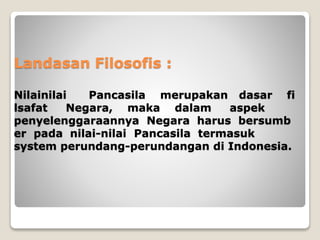 Landasan Filosofis :
Nilainilai Pancasila merupakan dasar fi
lsafat Negara, maka dalam aspek
penyelenggaraannya Negara harus bersumb
er pada nilai-nilai Pancasila termasuk
system perundang-perundangan di Indonesia.
 