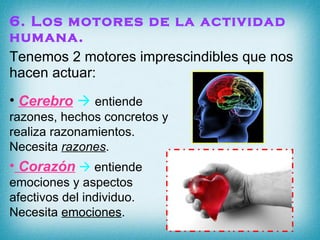 6. Los motores de la actividad humana. Tenemos 2 motores imprescindibles que nos hacen actuar: Corazón     entiende emociones y aspectos afectivos del individuo. Necesita  emociones . Cerebro      entiende razones, hechos concretos y realiza razonamientos. Necesita  razones .  