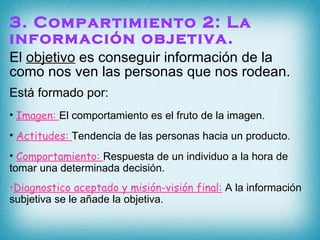 3. Compartimiento 2: La información objetiva. El  objetivo  es conseguir información de la como nos ven las personas que nos rodean. Está formado por: Imagen:  El comportamiento es el fruto de la imagen. Actitudes:  Tendencia de las personas hacia un producto. Comportamiento:  Respuesta de un individuo a la hora de tomar una determinada decisión.  Diagnostico aceptado y misión-visión final:  A la información subjetiva se le añade la objetiva. 