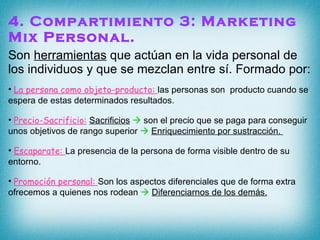 4. Compartimiento 3: Marketing Mix Personal. Son  herramientas  que actúan en la vida personal de los individuos y que se mezclan entre sí. Formado por: La persona como objeto-producto:  las personas son  producto cuando se espera de estas determinados resultados. Precio-Sacrificio:   Sacrificios     son el precio que se paga para conseguir unos objetivos de rango superior     Enriquecimiento por sustracción.  Escaparate:  La presencia de la persona de forma visible dentro de su entorno. Promoción personal:  Son los aspectos diferenciales que de forma extra ofrecemos a quienes nos rodean     Diferenciarnos de los demás. 