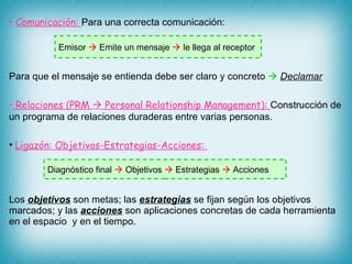 Comunicación:  Para una correcta comunicación: Para que el mensaje se entienda debe ser claro y concreto     Declamar Relaciones (PRM    Personal Relationship Management):  Construcción de un programa de relaciones duraderas entre varias personas. Ligazón: Objetivos-Estrategias-Acciones:  Los  objetivos  son metas; las  estrategias  se fijan según los objetivos marcados; y las  acciones  son aplicaciones concretas de cada herramienta en el espacio  y en el tiempo. Emisor    Emite un mensaje    le llega al receptor Diagnóstico final    Objetivos     Estrategias    Acciones 