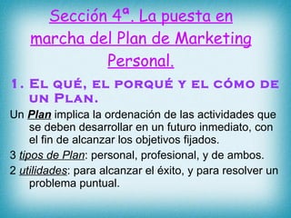 Sección 4ª. La puesta en marcha del Plan de Marketing Personal. 1. El qué, el porqué y el cómo de un Plan. Un  Plan  implica la ordenación de las actividades que se deben desarrollar en un futuro inmediato, con el fin de alcanzar los objetivos fijados. 3  tipos de Plan : personal, profesional, y de ambos. 2  utilidades : para alcanzar el éxito, y para resolver un problema puntual. 