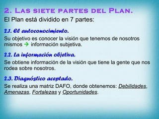 2. Las siete partes del Plan. El Plan está dividido en 7 partes: 2.1. El autoconocimiento.  Su objetivo es conocer la visión que tenemos de nosotros mismos    información subjetiva. 2.2. La información objetiva. Se obtiene información de la visión que tiene la gente que nos rodea sobre nosotros. 2.3. Diagnóstico aceptado. Se realiza una matriz DAFO, donde obtenemos:  Debilidades ,  Amenazas ,  Fortalezas  y  Oportunidades . 