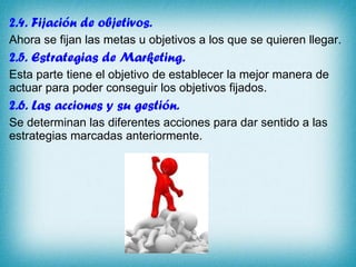 2.4. Fijación de objetivos.  Ahora se fijan las metas u objetivos a los que se quieren llegar.  2.5. Estrategias de Marketing. Esta parte tiene el objetivo de establecer la mejor manera de actuar para poder conseguir los objetivos fijados. 2.6. Las acciones y su gestión. Se determinan las diferentes acciones para dar sentido a las estrategias marcadas anteriormente. 