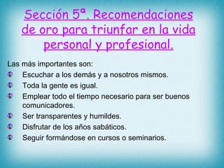Sección 5ª. Recomendaciones de oro para triunfar en la vida personal y profesional. Las más importantes son: Escuchar a los demás y a nosotros mismos. Toda la gente es igual. Emplear todo el tiempo necesario para ser buenos comunicadores. Ser transparentes y humildes. Disfrutar de los años sabáticos. Seguir formándose en cursos o seminarios. 