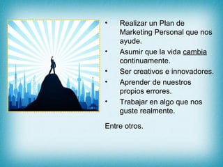 Realizar un Plan de Marketing Personal que nos ayude. Asumir que la vida  cambia  continuamente. Ser creativos e innovadores. Aprender de nuestros propios errores. Trabajar en algo que nos guste realmente. Entre otros. 