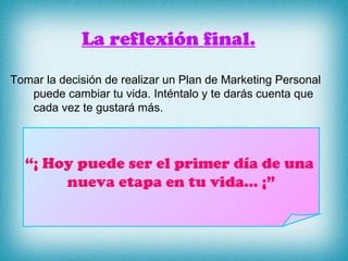 La reflexión final. Tomar la decisión de realizar un Plan de Marketing Personal puede cambiar tu vida. Inténtalo y te darás cuenta que cada vez te gustará más. “ ¡ Hoy puede ser el primer día de una  nueva etapa en tu vida… ¡” 