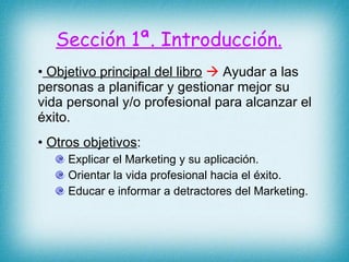 Sección 1ª. Introducción. Objetivo principal del libro     Ayudar a las personas a planificar y gestionar mejor su vida personal y/o profesional para alcanzar el éxito. Otros objetivos : Explicar el Marketing y su aplicación. Orientar la vida profesional hacia el éxito. Educar e informar a detractores del Marketing.  