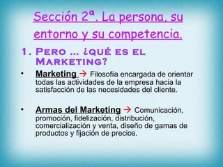Pero … ¿qué es el Marketing? Marketing      Filosofía encargada de orientar todas las actividades de la empresa hacia la satisfacción de las necesidades del cliente. Armas del Marketing      Comunicación, promoción, fidelización, distribución, comercialización y venta, diseño de gamas de productos y fijación de precios.  Sección 2ª. La persona, su entorno y su competencia. 