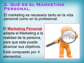 2. Qué es el Marketing Personal. El marketing es necesario tanto en la vida personal como en la profesional. El  Marketing Personal  adapta el Marketing a la realidad de la persona, para que esta pueda alcanzar sus objetivos.  Está compuesto por  4 elementos : 