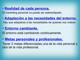 Realidad de cada persona. El marketing personal no puede ser estereotipado. Adaptación a las necesidades del entorno. Hay que adaptarse a las necesidades de quienes nos rodean. Entorno cambiante. El entorno está cambiando continuamente. Metas personales y profesionales. Tener 2 metas diferenciadas una de la vida personal y otra de la vida profesional. 