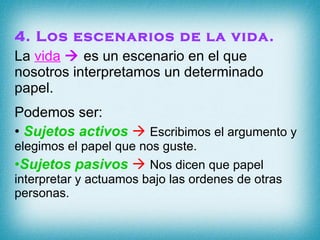 4. Los escenarios de la vida. La  vida     es un escenario en el que nosotros interpretamos un determinado papel. Podemos ser: Sujetos activos      Escribimos el argumento y elegimos el papel que nos guste. Sujetos pasivos      Nos dicen que papel interpretar y actuamos bajo las ordenes de otras personas. 