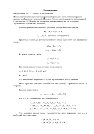 Метод прогонки
Предложили в 1953 г. Гельфанд и Локуциевский
Использование неявных разностных уравнений приводит к необъективности решать
системы алгебраических уравнений. Показано. Что для линейных систем число операций
будет порядка 1/h2
. Важным частным случаем являются системы так называемых
“трехточечных» разностных уравнений.
Система трехточечных линейных уравнений в общем виде записывается
Aiyi-1 – Ciyi + Biyi+1 = -Fi
Ai, Ci, Bi,-Fi - известные коэффициенты.
Граничные условия для достаточно широкого класса задач могут быть приведены к
форме
– C0y0 + B0y1 = -F0
ANyN-1 – CNyN = -FN
Их можно привести у виду
y0 = 1y1 + 1;
yN = 2yN + 2;
При использовании метода прогонки предполагается
Ai>0, Bi>0, Ci Ai + Bi 10, 21
1 + 2<2
Что обеспечивает разрешимость задачи и устойчивость метода прогонки.
Метод прогонки учитывает специальный вид системы – трехдиагональность ее
матрицы.
Решение ищется в виде
yi = xi+1yi+1 + i+1, i = 0,1,…N-1
Где xi+1, i+1 - неизвестные пока коэффициенты
0)(
)(
)()(
11111
1111111
1111






iiiiiiiiiiiiiii
iiiiiiiiiiiiiii
iiiiiiiiiii
FCAxABxcxxAy
FyBCyxCAyxxA
FyByxCyxA



Это равенство автоматически удовлетворяется, если выражение при yi+1 и
свободный член равен нулю
0)(
0)(
1
1




iiiiiii
iiiii
FACxA
BxCxA

 
