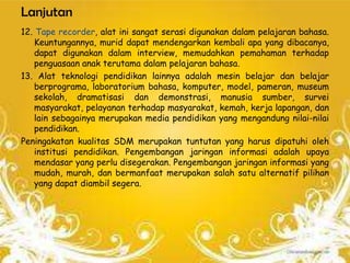 Lanjutan
12. Tape recorder, alat ini sangat serasi digunakan dalam pelajaran bahasa.
    Keuntungannya, murid dapat mendengarkan kembali apa yang dibacanya,
    dapat digunakan dalam interview, memudahkan pemahaman terhadap
    penguasaan anak terutama dalam pelajaran bahasa.
13. Alat teknologi pendidikan lainnya adalah mesin belajar dan belajar
    berprograma, laboratorium bahasa, komputer, model, pameran, museum
    sekolah, dramatisasi dan demonstrasi, manusia sumber, survei
    masyarakat, pelayanan terhadap masyarakat, kemah, kerja lapangan, dan
    lain sebagainya merupakan media pendidikan yang mengandung nilai-nilai
    pendidikan.
Peningakatan kualitas SDM merupakan tuntutan yang harus dipatuhi oleh
    institusi pendidikan. Pengembangan jaringan informasi adalah upaya
    mendasar yang perlu disegerakan. Pengembangan jaringan informasi yang
    mudah, murah, dan bermanfaat merupakan salah satu alternatif pilihan
    yang dapat diambil segera.
 