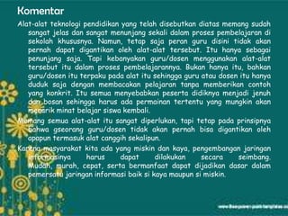 Komentar
Alat-alat teknologi pendidikan yang telah disebutkan diatas memang sudah
   sangat jelas dan sangat menunjang sekali dalam proses pembelajaran di
   sekolah khususnya. Namun, tetap saja peran guru disini tidak akan
   pernah dapat digantikan oleh alat-alat tersebut. Itu hanya sebagai
   penunjang saja. Tapi kebanyakan guru/dosen menggunakan alat-alat
   tersebut itu dalam proses pembelajarannya. Bukan hanya itu, bahkan
   guru/dosen itu terpaku pada alat itu sehingga guru atau dosen itu hanya
   duduk saja dengan membacakan pelajaran tanpa memberikan contoh
   yang konkrit. Itu semua menyebabkan peserta didiknya menjadi jenuh
   dan bosan sehingga harus ada permainan tertentu yang mungkin akan
   menarik minat belajar siswa kembali.
Memang semua alat-alat itu sangat diperlukan, tapi tetap pada prinsipnya
   bahwa gseorang guru/dosen tidak akan pernah bisa digantikan oleh
   apapun termasuk alat canggih sekalipun.
Karena masyarakat kita ada yang miskin dan kaya, pengembangan jaringan
   informasinya      harus     dapat     dilakukan    secara    seimbang.
   Mudah, murah, cepat, serta bermanfaat dapat dijadikan dasar dalam
   pemersatu jaringan informasi baik si kaya maupun si miskin.
 