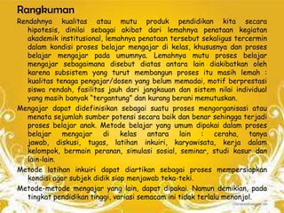 Rangkuman
Rendahnya kualitas atau mutu produk pendidikan kita secara
   hipotesis, dinilai sebagai akibat dari lemahnya penataan kegiatan
   akademik institusional, lemahnya penataan tersebut sekaligus tercermin
   dalam kondisi proses belajar mengajar di kelas, khususnya dan proses
   belajar mengajar pada umumnya. Lemahnya mutu proses belajar
   mengajar sebagaimana disebut diatas antara lain diakibatkan oleh
   karena subsistem yang turut membangun proses itu masih lemah :
   kualitas tenaga pengajar/dosen yang belum memadai, motif berprestasi
   siswa rendah, fasilitas jauh dari jangkauan dan sistem nilai individual
   yang masih banyak “tergantung” dan kurang berani memutuskan.
Mengajar dapat didefinisikan sebagai suatu proses mengorganisasi atau
   menata sejumlah sumber potensi secara baik dan benar sehingga terjadi
   proses belajar anak. Metode belajar yang umum dipakai dalam proses
   belajar    mengajar    di kelas antara         lain : ceraha,       tanya
   jawab, diskusi, tugas, latihan inkuiri, karyawisata, kerja dalam
   kelompok, bermain peranan, simulasi sosial, seminar, studi kasur dan
   lain-lain.
Metode latihan inkuiri dapat diartikan sebagai proses mempersiapkan
   kondisi agar subjek didik siap menjawab teka-teki.
Metode-metode mengajar yang lain, dapat dipakai. Namun demikian, pada
   tingkat pendidikan tinggi, variasi semacam ini tidak terlalu menonjol.
 