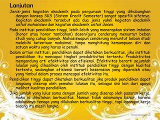 Lanjutan
Jenis-jenis kegiatan akademik pada perguruan tinggi yang dihubungkan
   dengan konsep SKS (Sistem Kredit Semester) sangat spesifik sifatnya.
   Kegiatan akademik tersebut ada dua jenis yakni kegiatan akademik
   untuk mahasiswa dan kegiatan akademik untuk dosen.
Pada institusi pendidikan tinggi, lebih-lebih yang menerapkan sistem imbalan
   (honor atau honor tambahan) dosen/guru cenderung menuntut beban
   studi yang cukup banyak. Mahasiswapun cenderung menuntut beban studi
   melebihi ketentuan maksimal, tanpa menghitung kemampuan diri dan
   satuan waktu yang harus ia penuhi.
Dalam artian institusi, pendidikan dapat dikatakan berkualitas, jika institusi
   pendidikan itu mencapai tingkat produktivitas tertentu. Produktivitas
   mengandung arti efektivitas dan efisiensi. Efektivitas berarti sejumlah
   lulusan yang dihasilkan oleh institusi pendidikan tinggi dengan kualitas
   tertentu, sedangkan efisiensi berarti keserasian yang diperoleh atau
   yang timbul dalam proses mencapai efektivitas itu.
Pendidikan tinggi dapat dikatakan berkualitas jika produk pendidikan dapat
   langsung diserap oleh pemakai lulusan itu, sebagai sisi lain dari upaya
   melihat kualitas pendidikan.
Jika jumlah yang lulus sama dengan jumlah yang diserap oleh pasaran kerja,
   maka ia dikatakan berkualitas. Namun tidak selamanya benar, karena
   adakalanya tenaga yang diluluskan berkualitas tinggi, tapi lapangan kerja
   bidang itu masih langka.
 
