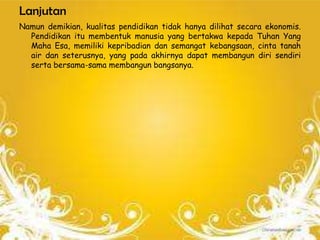 Lanjutan
Namun demikian, kualitas pendidikan tidak hanya dilihat secara ekonomis.
  Pendidikan itu membentuk manusia yang bertakwa kepada Tuhan Yang
  Maha Esa, memiliki kepribadian dan semangat kebangsaan, cinta tanah
  air dan seterusnya, yang pada akhirnya dapat membangun diri sendiri
  serta bersama-sama membangun bangsanya.
 