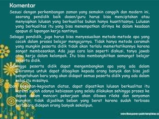 Komentar
Sesuai dengan perkembangan zaman yang semakin canggih dan modern ini,
   seorang pendidik baik dosen/guru harus bisa menciptakan atau
   menyiapkan lulusan yang berkualitas bukan hanya kuantitasnya. Lulusan
   yang berkualitas itu yang bisa menempatkan dirinya ke dalam keadaan
   apapun di lapangan kerja nantinya.
Sebagai pendidik, juga harus bisa menyesuaikan metode-metode apa yang
   cocok dalam proses belajar mengajarnya. Tidak hanya metode ceramah
   yang mungkin peserta didik tidak akan terlalu memerhatikannya karena
   sangat membosankan. Ada juga cara lain seperti diskusi, tanya jawab
   atau kerja dalam kelompok. Itu bisa membangkitkan semangat belajar
   peserta didik.
Sehingga peserta didik dapat mengembangkan apa yang ada dalam
   pikirannya untuk dapat dibagikan kepada orang banyak dan bisa jadi
   pengetahuan baru yang akan didapat semua peserta didik yang ada dalam
   kelas itu misalnya.
Dari kegiatan-kegioatan diatas, dapat dipastikan lulusan berkualitas itu
   karena sudah adanya kebiasaan yang selalu dilakukan sehingga proses ke
   depan dalam mencari pekerjaan akan dibawa rileks dan senyaman
   mungkin, tidak dijadikan beban yang berat karena sudah terbiasa
   berbicara didepan orang banyak sekalipun.
 