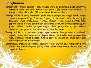Rangkuman
Kompetensi tenaga edukatif atau tenaga guru di Indonesia pada umumnya
   mengacu pada tiga jenis kompetensi, yaitu : (1) kompetensi pribadi, (2)
   kompetensi profesi, dan (3) kompetensi kemasyarakatan.
Tenaga edukatif yang bertugas pada suatu perguruan tinggi tidak hanya
   harus mempunyai “performance” yang profesional, akan tetapi juga
   tanggung jawab profesional. Tenaga edukatif tidak hanya bertata laku
   seperti dalam bidang pendidikan dan pengajaran, melainkan bertanggung
   jawab dalam usaha pengembangan ilmu pengetahuan, perbaikan-
   perbaikan, pengajaran dan membantu rekan kerjanya.
Tenaga edukatif profesional yang dapat memberikan pelayanan optimalk
   kepada siswa dan demi masa depan siswa itu sendiri dan peningkatan
   mutu generasi muda bangsa, hingga saat ini dirasakan amat sulit dan
   sukar dipecahkan masalahnya.
Kemampuan profesional tenaga edukatif tidak status quo, melainkan perlu
   dibina dan dikembangkan, paling tidak dalam batas-batas dimana misi itu
   dapat dilakukan.
 