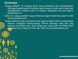 Komentar
Tenaga edukatif itu memang harus yang profesional dan berpengalaman.
   Sehingga kepada peserta didiknya dapat menjadi contoh nyata yang akan
   menyebabkan si peserta didik itu berpikir bagaimana bisa jadi seperti
   pendidiknya itu.
Selain itu, tenaga edukatif yang profesional dapat melahirkan peserta didik
   yang profesional pula.
Tenaga edukatif yang profesional disini juga haruslah sudah terspesialisasi
   menurut bidangnya masing-masing. Karena sekarang telah ada yang
   namanya sertifikasi guru, maka setiap guru yang telah sertifikasi pasti
   menguasai satu bidang tertentu dan telah teruji pendidikannya pula.
 