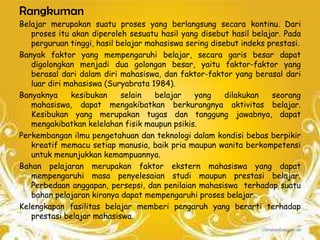 Rangkuman
Belajar merupakan suatu proses yang berlangsung secara kontinu. Dari
   proses itu akan diperoleh sesuatu hasil yang disebut hasil belajar. Pada
   perguruan tinggi, hasil belajar mahasiswa sering disebut indeks prestasi.
Banyak faktor yang mempengaruhi belajar, secara garis besar dapat
   digolongkan menjadi dua golongan besar, yaitu faktor-faktor yang
   berasal dari dalam diri mahasiswa, dan faktor-faktor yang berasal dari
   luar diri mahasiswa (Suryabrata 1984).
Banyaknya     kesibukan     selain   belajar   yang     dilakukan   seorang
   mahasiswa, dapat mengakibatkan berkurangnya aktivitas belajar.
   Kesibukan yang merupakan tugas dan tanggung jawabnya, dapat
   mengakibatkan kelelahan fisik maupun psikis.
Perkembangan ilmu pengetahuan dan teknologi dalam kondisi bebas berpikir
   kreatif memacu setiap manusia, baik pria maupun wanita berkompetensi
   untuk menunjukkan kemampuannya.
Bahan pelajaran merupakan faktor ekstern mahasiswa yang dapat
   mempengaruhi masa penyelesaian studi maupun prestasi belajar.
   Perbedaan anggapan, persepsi, dan penilaian mahasiswa terhadap suatu
   bahan pelajaran kiranya dapat mempengaruhi proses belajar.
Kelengkapan fasilitas belajar memberi pengaruh yang berarti terhadap
   prestasi belajar mahasiswa.
 