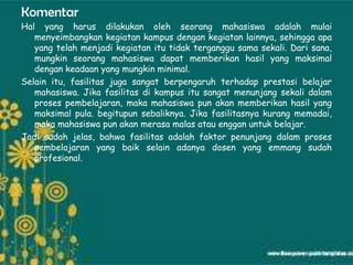 Komentar
Hal yang harus dilakukan oleh seorang mahasiswa adalah mulai
   menyeimbangkan kegiatan kampus dengan kegiatan lainnya, sehingga apa
   yang telah menjadi kegiatan itu tidak terganggu sama sekali. Dari sana,
   mungkin seorang mahasiswa dapat memberikan hasil yang maksimal
   dengan keadaan yang mungkin minimal.
Selain itu, fasilitas juga sangat berpengaruh terhadap prestasi belajar
   mahasiswa. Jika fasilitas di kampus itu sangat menunjang sekali dalam
   proses pembelajaran, maka mahasiswa pun akan memberikan hasil yang
   maksimal pula. begitupun sebaliknya. Jika fasilitasnya kurang memadai,
   maka mahasiswa pun akan merasa malas atau enggan untuk belajar.
Jadi sudah jelas, bahwa fasilitas adalah faktor penunjang dalam proses
   pembelajaran yang baik selain adanya dosen yang emmang sudah
   profesional.
 
