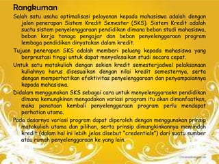 Rangkuman
Salah satu usaha optimalisasi pelayanan kepada mahasiswa adalah dengan
   jalan penerapan Sistem Kredit Semester (SKS). Sistem Kredit adalah
   suatu sistem penyelenggaraan pendidikan dimana beban studi mahasiswa,
   beban kerja tenaga pengajar dan beban penyelenggaraan program
   lembaga pendidikan dinyatakan dalam kredit.
Tujuan penerapan SKS adalah memberi peluang kepada mahasiswa yang
   berprestasi tinggi untuk dapat menyelesaikan studi secara cepat.
Untuk satu matakuliah dengan sekian kredit semesterjadwal pelaksanaan
   kuliahnya harus disesuaikan dengan nilai kredit semesternya, serta
   dengan memperhatikan efektivitas penyelenggaraan dan penyampaiannya
   kepada mahasiswa.
Didalam menggunakan SKS sebagai cara untuk menyelenggaraakn pendidikan
   dimana kemungkinan mengadakan variasi program itu akan dimanfaatkan,
   maka penataan kembali penyelenggaraan program perlu mendapat
   perhatian utama.
Pada dasarnya variasi program dapat diperoleh dengan menggunakan prinsip
   matakuliah utama dan pilihan, serta prinsip dimungkinkannya memindah
   kredit (dalam hal ini lebih jelas disebut “credentials”) dari suatu sumber
   atau rumah penyelenggaraan ke yang lain.
 