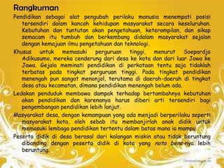 Rangkuman
Pendidikan sebagai alat pengubah perilaku manusia menempati posisi
   tersendiri dalam kancah kehidupan masyarakat secara keseluruhan.
   Kebutuhan dan tuntutan akan pengetahuan, keterampilan, dan sikap
   semacam itu tumbuh dan berkembang didalam masyarakat sejalan
   dengan kemajuan ilmu pengetahuan dan teknologi.
Khusus untuk memasuki perguruan tinggi, menurut Soepardjo
   Adikusumo, mereka cenderung dari desa ke kota dan dari luar Jawa ke
   Jawa. Gejala meminati pendidikan di perkotaan tentu saja tidaklah
   terbatas pada tingkat perguruan tinggi. Pada tingkat pendidikan
   menengah pun sangat menonjol, terutama di daerah-daerah di tingkat
   desa atau kecamatan, dimana pendidikan menengah belum ada.
Ledakan penduduk membawa dampak terhadap bertambahnya kebutuhan
   akan pendidikan dan karenanya harus diberi arti tersendiri bagi
   pengembangan pendidikan lebih lanjut.
Masyarakat desa, dengan kemampuan yang ada menjadi berperilaku seperti
   masyarakat kota, oleh sebab itu membanjirlah anak didik untuk
   memasuki lembaga pendidikan tertentu dalam batas mana ia mampu.
Peserta didik di desa berasal dari kalangan miskin atau tidak beruntung
   dibanding dengan peserta didik di kota yang nota bene-nya lebih
   beruntung.
 