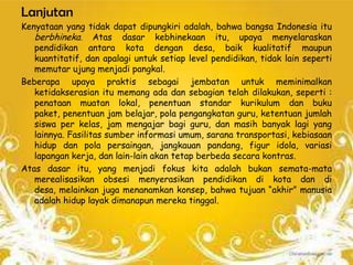 Lanjutan
Kenyataan yang tidak dapat dipungkiri adalah, bahwa bangsa Indonesia itu
   berbhineka. Atas dasar kebhinekaan itu, upaya menyelaraskan
   pendidikan antara kota dengan desa, baik kualitatif maupun
   kuantitatif, dan apalagi untuk setiap level pendidikan, tidak lain seperti
   memutar ujung menjadi pangkal.
Beberapa upaya praktis sebagai jembatan untuk meminimalkan
   ketidakserasian itu memang ada dan sebagian telah dilakukan, seperti :
   penataan muatan lokal, penentuan standar kurikulum dan buku
   paket, penentuan jam belajar, pola pengangkatan guru, ketentuan jumlah
   siswa per kelas, jam mengajar bagi guru, dan masih banyak lagi yang
   lainnya. Fasilitas sumber informasi umum, sarana transportasi, kebiasaan
   hidup dan pola persaingan, jangkauan pandang, figur idola, variasi
   lapangan kerja, dan lain-lain akan tetap berbeda secara kontras.
Atas dasar itu, yang menjadi fokus kita adalah bukan semata-mata
   merealisasikan obsesi menyerasikan pendidikan di kota dan di
   desa, melainkan juga menanamkan konsep, bahwa tujuan “akhir” manusia
   adalah hidup layak dimanapun mereka tinggal.
 