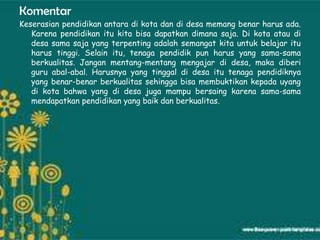 Komentar
Keserasian pendidikan antara di kota dan di desa memang benar harus ada.
   Karena pendidikan itu kita bisa dapatkan dimana saja. Di kota atau di
   desa sama saja yang terpenting adalah semangat kita untuk belajar itu
   harus tinggi. Selain itu, tenaga pendidik pun harus yang sama-sama
   berkualitas. Jangan mentang-mentang mengajar di desa, maka diberi
   guru abal-abal. Harusnya yang tinggal di desa itu tenaga pendidiknya
   yang benar-benar berkualitas sehingga bisa membuktikan kepada uyang
   di kota bahwa yang di desa juga mampu bersaing karena sama-sama
   mendapatkan pendidikan yang baik dan berkualitas.
 
