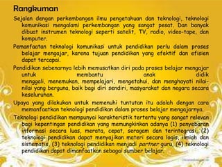 Rangkuman
Sejalan dengan perkembangan ilmu pengetahuan dan teknologi, teknologi
   komunikasi mengalami perkembangan yang sangat pesat. Dan banyak
   dibuat instrumen teknologi seperti satelit, TV, radio, video-tape, dan
   komputer.
Pemanfaatan teknologi komunikasi untuk pendidikan perlu dalam proses
   belajar mengajar, karena tujuan pendidikan yang efektif dan efisien
   dapat tercapai.
Pendidikan sebenarnya lebih memusatkan diri pada proses belajar mengajar
   untuk                 membantu                  anak               didik
   menggali, menemukan, mempelajari, mengetahui, dan menghayati nilai-
   nilai yang berguna, baik bagi diri sendiri, masyarakat dan negara secara
   keseluruhan.
Upaya yang dilakukan untuk memenuhi tuntutan itu adalah dengan cara
   memanfaatkan teknologi pendidikan dalam proses belajar mengajarnya.
Teknologi pendidikan mempunyai karakteristik tertentu yang sangat relevan
   bagi kepentingan pendidikan yang memungkinkan adanya (1) penyebaran
   informasi secara luas, merata, cepat, seragam dan terintegrasi, (2)
   teknologi pendidikan dapat menyajikan materi secara logis, ilmiah dan
   sistematis, (3) teknologi pendidikan menjadi partner guru, (4) teknologi
   pendidikan dapat dimanfaatkan sebagai sumber belajar.
 
