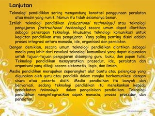 Lanjutan
Teknologi pendidiklan sering mengandung konotasi penggunaan peralatan
   atau mesin yang rumit. Namun itu tidak selamanya benar.
Istilah teknologi pendidikan (educational technology) atau teknologi
   pengajaran (instructional technology) secara umum dapat diartikan
   sebagai penerapan teknologi, khususnya teknologi komunikasi untuk
   kegiatan pendidikan atau pengajaran. Yang paling penting disini adalah
   proses integrasi antara manusia, ide, organisasi dan peralatan.
Dengan demikian, secara umum teknologi pendidikan diartikan sebagai
   media yang lahir dari revolusi teknologi komunikasi yang dapat digunakan
   untuk tujuan-tujuan pengajaran disamping guru, buku, dan papan tulis.
   Teknologi pendidikan mensyaratkan prosedur, ide, peralatan dan
   organisasi yang dikaji secara sistematis, logis, dan ilmiah.
Media pendidikan merupakan seperangkat alat bantu atau pelengkap yang
   digunakan oleh guru atau pendidik dalam rangka berkomunikasi dengan
   siswa atau peserta didik. Media pendidikan itu banyak dan
   bervariasi, sedang teknologi pendidikan itu menekankan kepada
   pendekatan teknologis        dalam pengelolaan pendidikan. Teknologi
   pendidikan mengintegrasikan aspek manusia, proses prosedur dan
   peralatan.
 