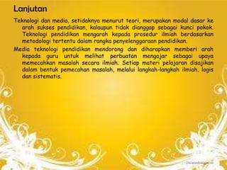 Lanjutan
Teknologi dan media, setidaknya menurut teori, merupakan modal dasar ke
   arah sukses pendidikan, kalaupun tidak dianggap sebagai kunci pokok.
   Teknologi pendidikan mengarah kepada prosedur ilmiah berdasarkan
   metodologi tertentu dalam rangka penyelenggaraan pendidikan.
Media teknologi pendidikan mendorong dan diharapkan memberi arah
   kepada guru untuk melihat perbuatan mengajar sebagai upaya
   memecahkan masalah secara ilmiah. Setiap materi pelajaran disajikan
   dalam bentuk pemecahan masalah, melalui langkah-langkah ilmiah, logis
   dan sistematis.
 