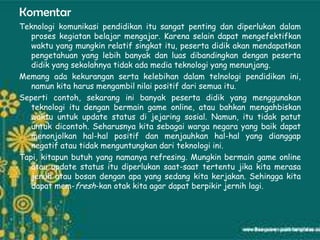 Komentar
Teknologi komunikasi pendidikan itu sangat penting dan diperlukan dalam
   proses kegiatan belajar mengajar. Karena selain dapat mengefektifkan
   waktu yang mungkin relatif singkat itu, peserta didik akan mendapatkan
   pengetahuan yang lebih banyak dan luas dibandingkan dengan peserta
   didik yang sekolahnya tidak ada media teknologi yang menunjang.
Memang ada kekurangan serta kelebihan dalam telnologi pendidikan ini,
   namun kita harus mengambil nilai positif dari semua itu.
Seperti contoh, sekarang ini banyak peserta didik yang menggunakan
   teknologi itu dengan bermain game online, atau bahkan mengahbiskan
   waktu untuk update status di jejaring sosial. Namun, itu tidak patut
   untuk dicontoh. Seharusnya kita sebagai warga negara yang baik dapat
   menonjolkan hal-hal positif dan menjauhkan hal-hal yang dianggap
   negatif atau tidak menguntungkan dari teknologi ini.
Tapi, kitapun butuh yang namanya refresing. Mungkin bermain game online
   atau update status itu diperlukan saat-saat tertentu jika kita merasa
   jenuh atau bosan dengan apa yang sedang kita kerjakan. Sehingga kita
   dapat mem-fresh-kan otak kita agar dapat berpikir jernih lagi.
 