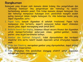 Rangkuman
Kemajuan yang dicapai oleh manusia dalam bidang ilmu pengetahuan dan
   teknologi membuat ilmu pengetahuan dan teknologi itu sendiri
   berkembang semakin pesat. Pola hidup manusia dengan kemajuan ilmu
   dan teknologi mempunyai hubungan erat, pendidikan mungkin wadah
   paling menonjol dalam rangka kemajuan itu. Ada beberapa media yang
   dapat digunakan, yaitu :
1. Papan tulis, banyak digunakan di sekolah tradisional. Papan tulis
   mempunyai nilai tertentu, seperti penyajian bahan dapat dilakukan
   secara jelas, dapat merangsang anak untuk aktif.
2. Bulletin board dan display, biasanya dibuat secara khusus dan digunakan
   untuk mempertontonkan pekerjaan siswa, gambar-gambar, badan,
   poster, atau objek berdimensi lainnya.
3. Gambar dan ilustrasi fotografi, tidak diproyeksikan dan terdapat
   disekitar kita serta relatif mudah diperoleh untuk ditunjukan kepada
   anak.
4. Slide dan filmstrip, merupakan gambar yang diproyeksikan, dapat dilihat
   dan mudah dioperasikan.
5. Film, khususnya film pendidikan dianggap efektif untuk digunakan
   sebagai alat bantu pengajaran.
 