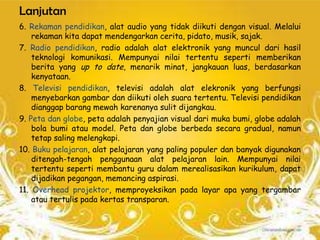 Lanjutan
6. Rekaman pendidikan, alat audio yang tidak diikuti dengan visual. Melalui
    rekaman kita dapat mendengarkan cerita, pidato, musik, sajak.
7. Radio pendidikan, radio adalah alat elektronik yang muncul dari hasil
    teknologi komunikasi. Mempunyai nilai tertentu seperti memberikan
    berita yang up to date, menarik minat, jangkauan luas, berdasarkan
    kenyataan.
8. Televisi pendidikan, televisi adalah alat elekronik yang berfungsi
    menyebarkan gambar dan diikuti oleh suara tertentu. Televisi pendidikan
    dianggap barang mewah karenanya sulit dijangkau.
9. Peta dan globe, peta adalah penyajian visual dari muka bumi, globe adalah
    bola bumi atau model. Peta dan globe berbeda secara gradual, namun
    tetap saling melengkapi.
10. Buku pelajaran, alat pelajaran yang paling populer dan banyak digunakan
    ditengah-tengah penggunaan alat pelajaran lain. Mempunyai nilai
    tertentu seperti membantu guru dalam merealisasikan kurikulum, dapat
    dijadikan pegangan, memancing aspirasi.
11. Overhead projektor, memproyeksikan pada layar apa yang tergambar
    atau tertulis pada kertas transparan.
 