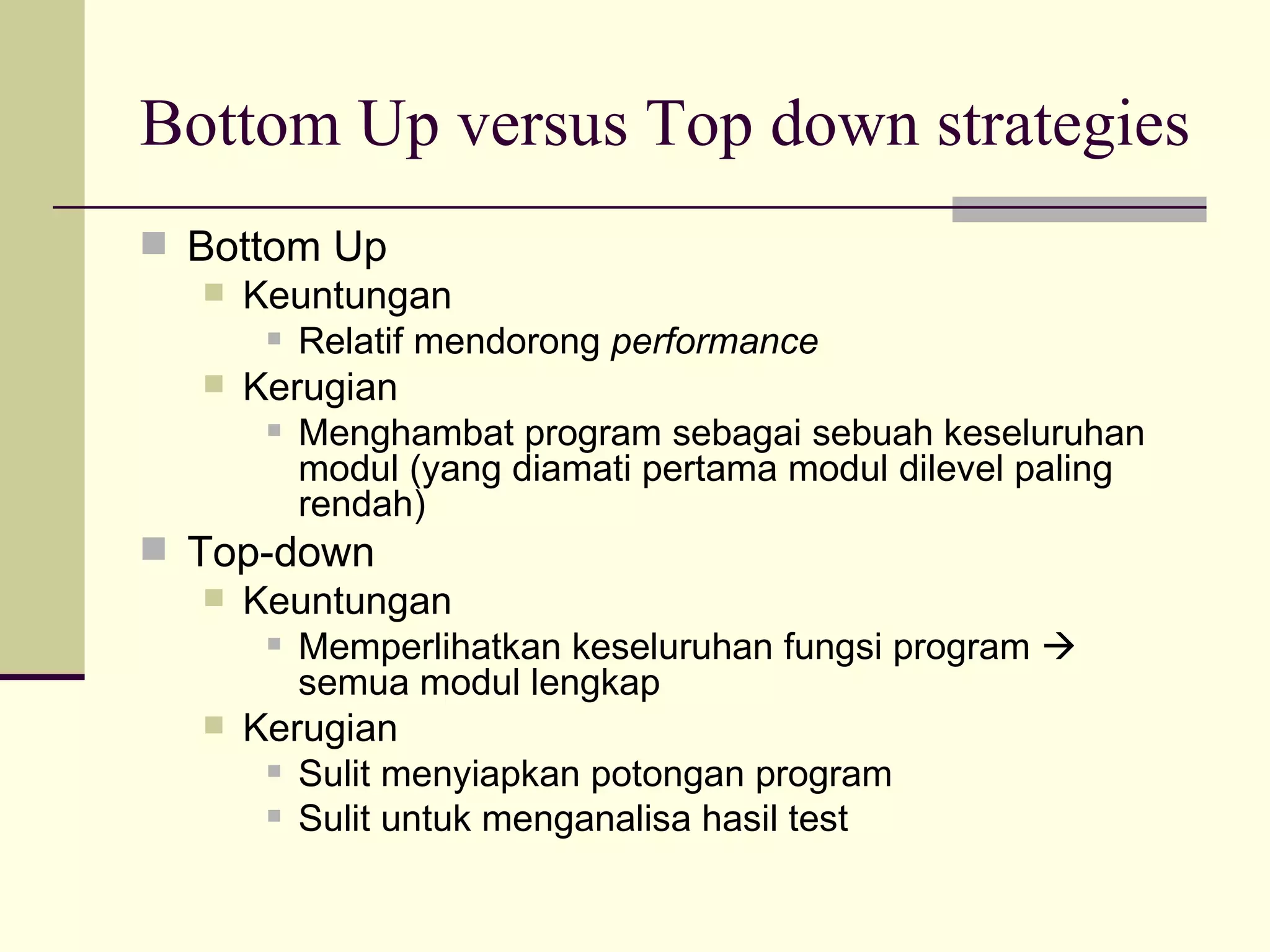 Bottom Up versus Top down strategies Bottom Up Keuntungan  Relatif mendorong  performance Kerugian Menghambat program sebagai sebuah keseluruhan modul (yang diamati pertama modul dilevel paling rendah) Top-down Keuntungan Memperlihatkan keseluruhan fungsi program    semua modul lengkap Kerugian Sulit menyiapkan potongan program Sulit untuk menganalisa hasil test 
