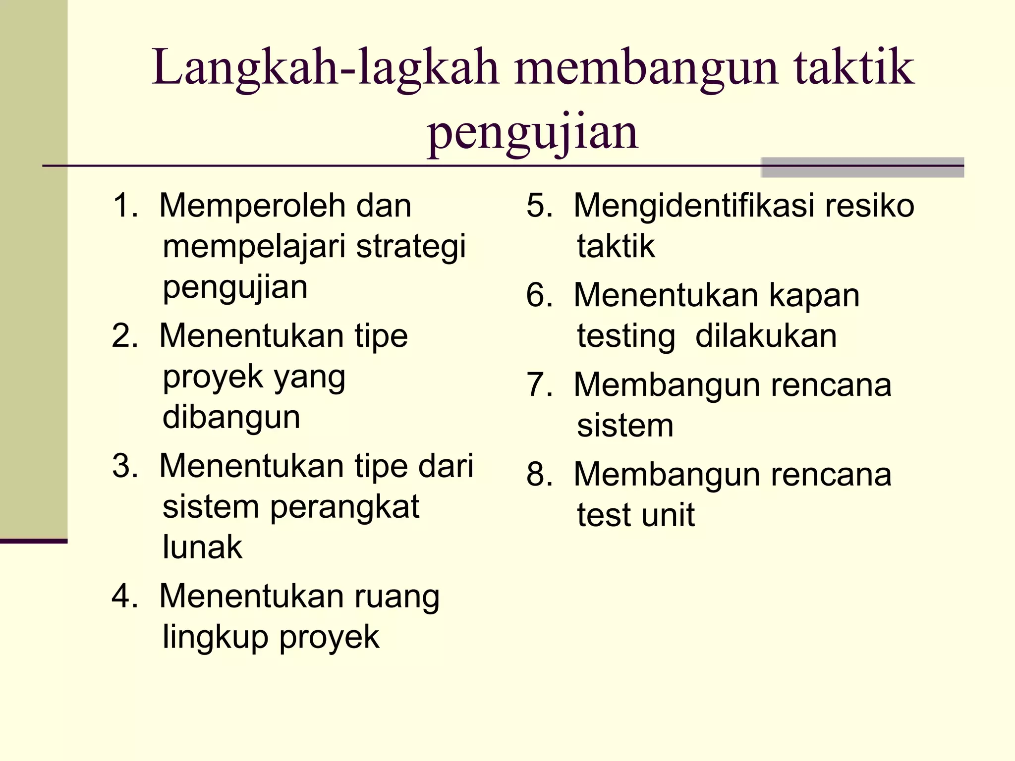 Langkah-lagkah membangun taktik pengujian 1.  Memperoleh dan mempelajari strategi pengujian 2.  Menentukan tipe proyek yang dibangun 3.  Menentukan tipe dari sistem perangkat lunak 4.  Menentukan ruang lingkup proyek 5.  Mengidentifikasi resiko taktik 6.  Menentukan kapan testing  dilakukan 7.  Membangun rencana sistem 8.  Membangun rencana test unit 