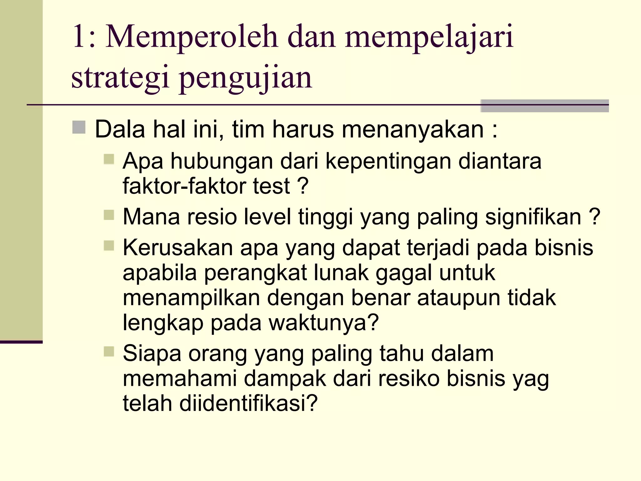 1: Memperoleh dan mempelajari strategi pengujian Dala hal ini, tim harus menanyakan : Apa hubungan dari kepentingan diantara faktor-faktor test ? Mana resio level tinggi yang paling signifikan ? Kerusakan apa yang dapat terjadi pada bisnis apabila perangkat lunak gagal untuk menampilkan dengan benar ataupun tidak lengkap pada waktunya? Siapa orang yang paling tahu dalam memahami dampak dari resiko bisnis yag telah diidentifikasi? 