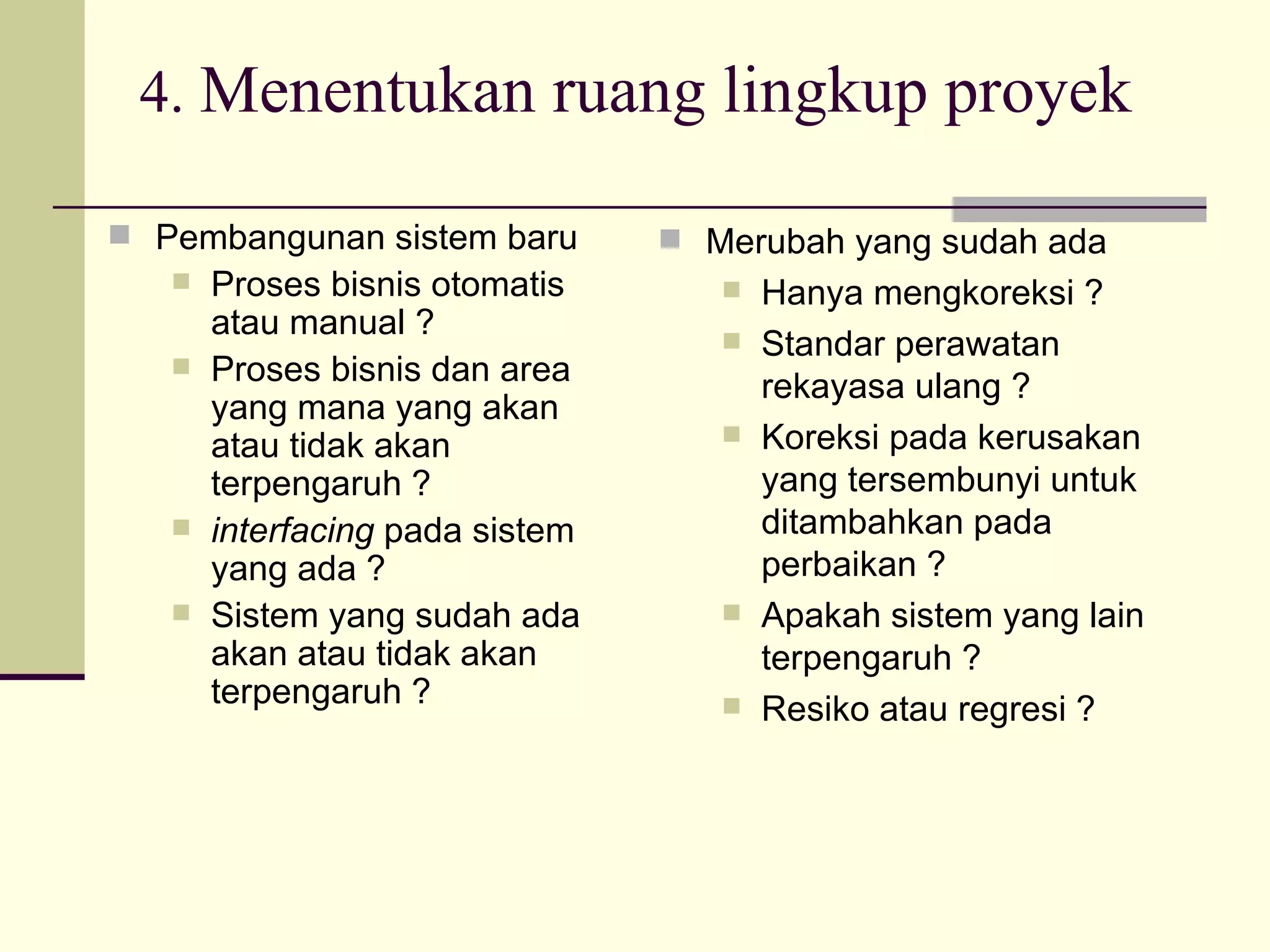4.  Menentukan ruang lingkup proyek Pembangunan sistem baru Proses bisnis otomatis atau manual ? Proses bisnis dan area yang mana yang akan atau tidak akan terpengaruh ? interfacing  pada sistem yang ada ? Sistem yang sudah ada akan atau tidak akan terpengaruh ? Merubah yang sudah ada Hanya mengkoreksi ? Standar perawatan rekayasa ulang ? Koreksi pada kerusakan yang tersembunyi untuk ditambahkan pada perbaikan ? Apakah sistem yang lain terpengaruh ? Resiko atau regresi ? 