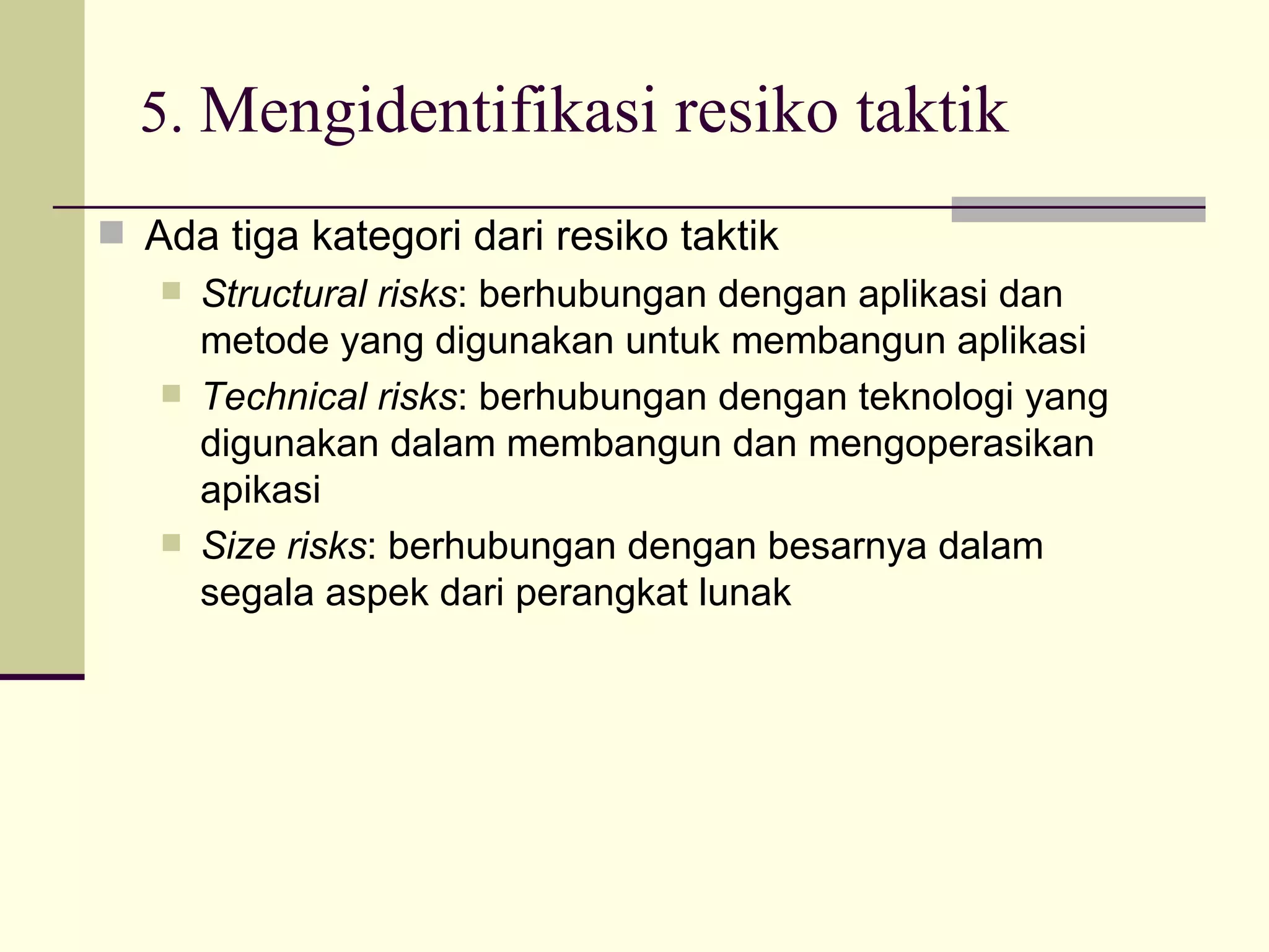 5.  Mengidentifikasi resiko taktik Ada tiga kategori dari resiko taktik Structural risks : berhubungan dengan aplikasi dan metode yang digunakan untuk membangun aplikasi Technical risks : berhubungan dengan teknologi yang digunakan dalam membangun dan mengoperasikan apikasi Size risks : berhubungan dengan besarnya dalam segala aspek dari perangkat lunak 