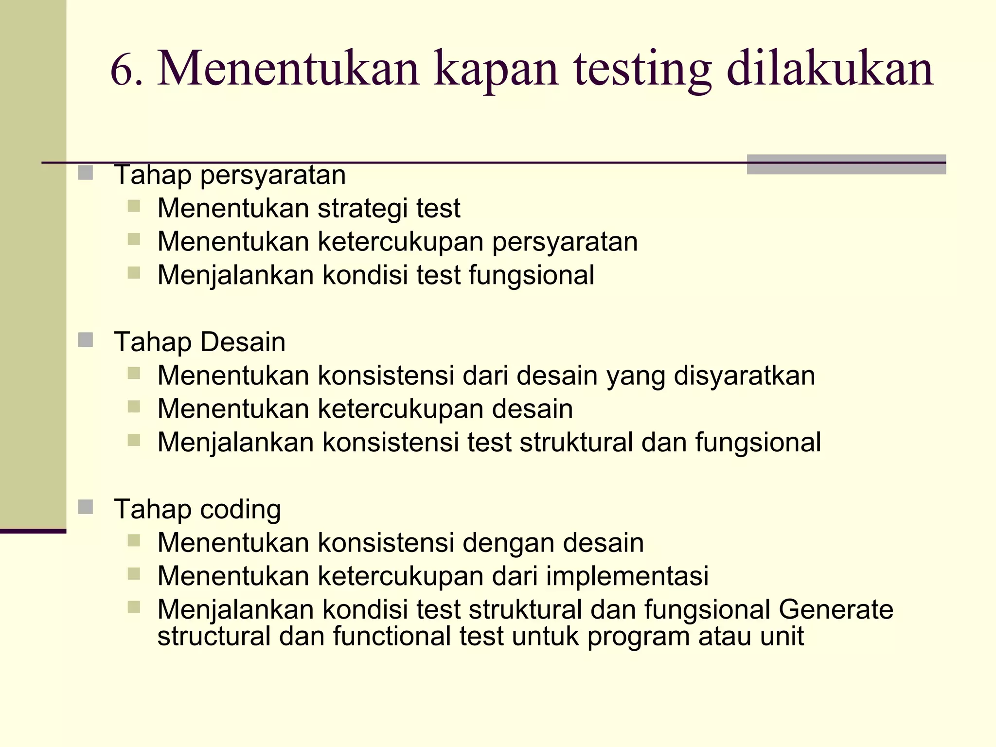 6.  Menentukan kapan testing dilakukan Tahap persyaratan Menentukan strategi test Menentukan ketercukupan persyaratan Menjalankan kondisi test fungsional Tahap Desain Menentukan konsistensi dari desain yang disyaratkan Menentukan ketercukupan desain Menjalankan konsistensi test struktural dan fungsional Tahap coding Menentukan konsistensi dengan desain Menentukan ketercukupan dari implementasi Menjalankan kondisi test struktural dan fungsional Generate structural dan functional test untuk program atau unit 